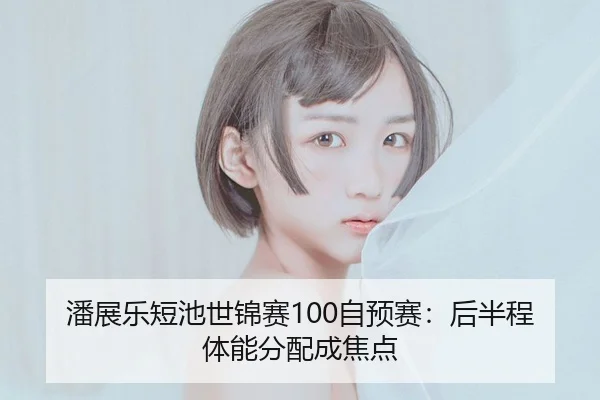 潘展乐短池世锦赛100自预赛：后半程体能分配成焦点