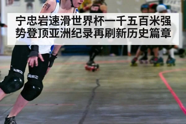 宁忠岩速滑世界杯一千五百米强势登顶亚洲纪录再刷新历史篇章